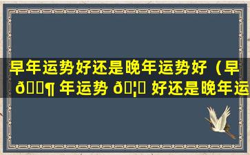 早年运势好还是晚年运势好（早 🐶 年运势 🦊 好还是晚年运势好一点）